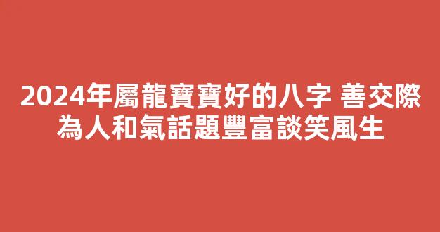 2024年屬龍寶寶好的八字 善交際為人和氣話題豐富談笑風生